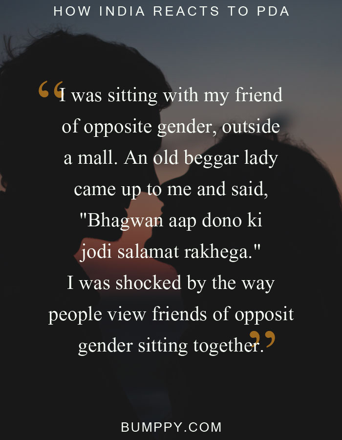 I was sitting with my friend of opposite gender, outside a mall. An old beggar lady came up to me and said, "Bhagwan aap dono ki jodi salamat rakhega." I was shocked by the way people view friends of opposit gender sitting together.