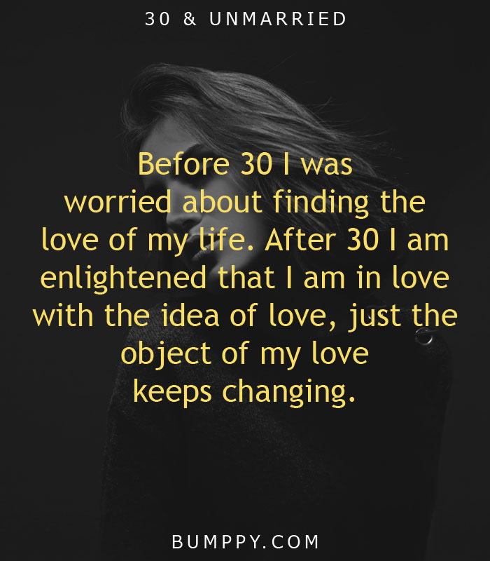 Before 30 I was  worried about finding the  love of my life. After 30 I am  enlightened that I am in love  with the idea of love, just the object of my love keeps changing.