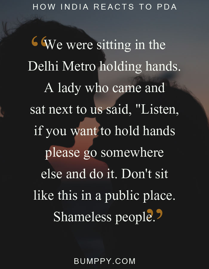 We were sitting in the Delhi Metro holding hands. A lady who came and sat next to us said, "Listen, if you want to hold hands please go somewhere else and do it. Don't sit like this in a public place. Shameless people.