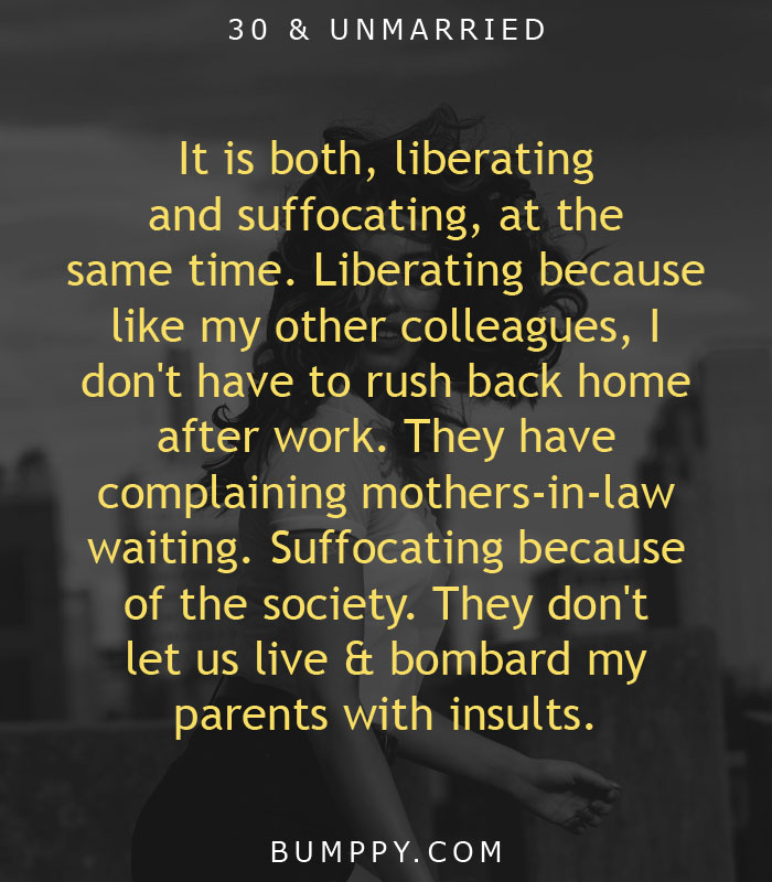 It is both, liberating  and suffocating, at the  same time. Liberating because  like my other colleagues, I  don't have to rush back home  after work. They have complaining mothers-in-law waiting. Suffocating because  of the society. They don't  let us live & bombard my  parents with insults.