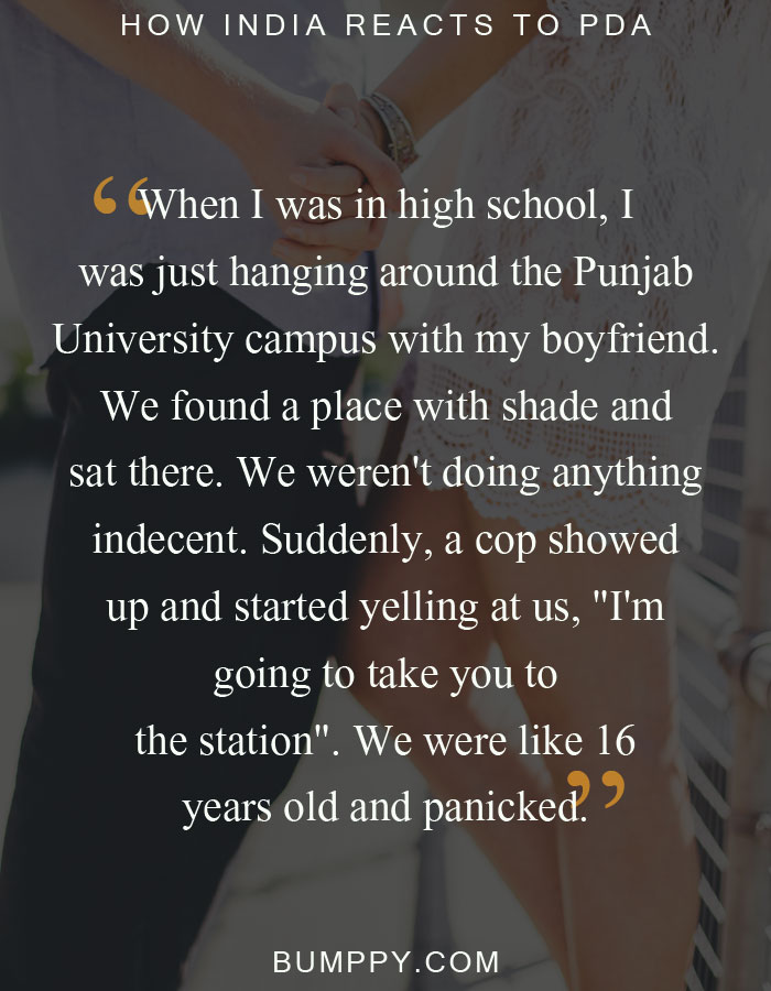 When I was in high school, I was just hanging around the Punjab  University campus with my boyfriend.  We found a place with shade and  sat there. We weren't doing anything  indecent. Suddenly, a cop showed  up and started yelling at us, "I'm  going to take you to the station". We were like 16 years old and panicked.