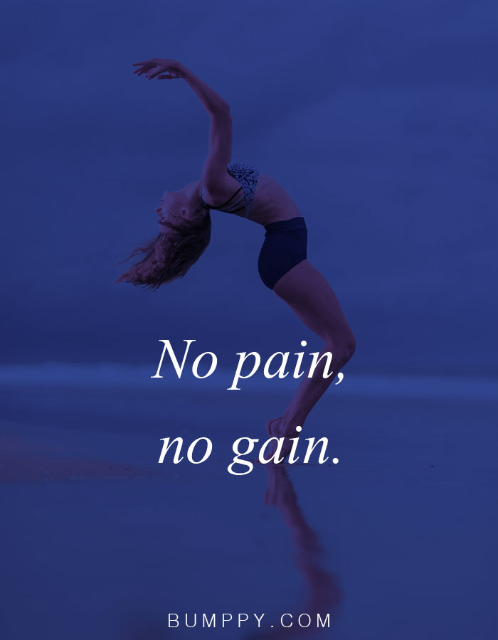 No pain,  no gain.