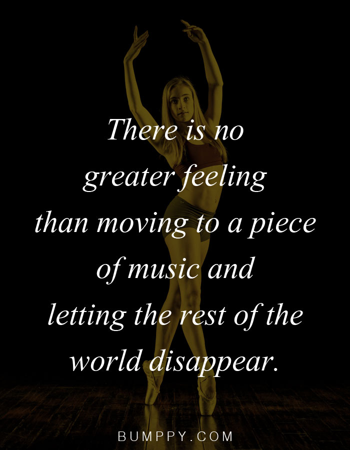 There is no  greater feeling than moving to a piece  of music and  letting the rest of the  world disappear.