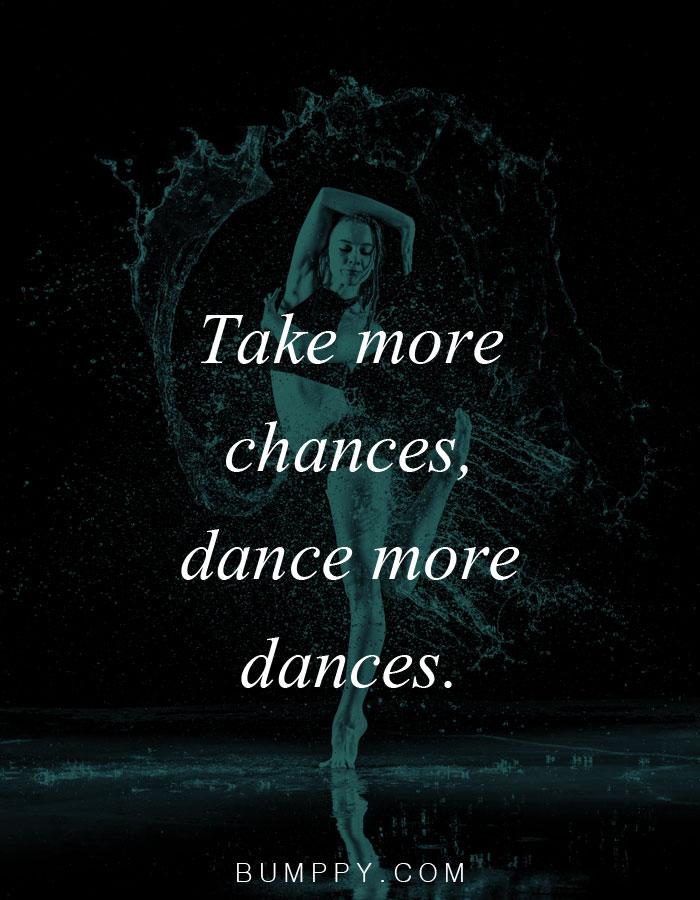 Take more  chances, dance more  dances.