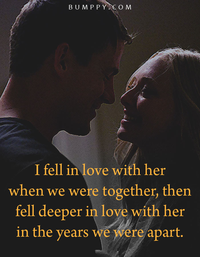 I fell in love with her  when we were together, then fell deeper in love with her  in the years we were apart.