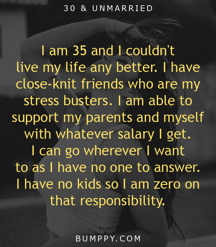 I am 35 and I couldn't  live my life any better. I have close-knit friends who are my stress busters. I am able to  support my parents and myself with whatever salary I get.  I can go wherever I want to as I have no one to answer. I have no kids so I am zero on that responsibility.