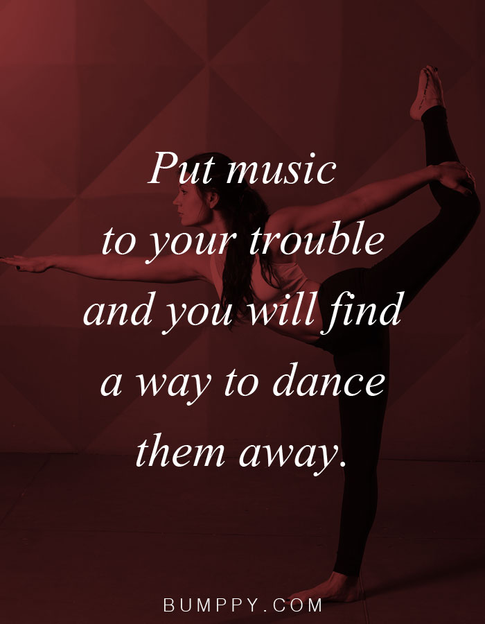 Put music  to your trouble  and you will find  a way to dance  them away.
