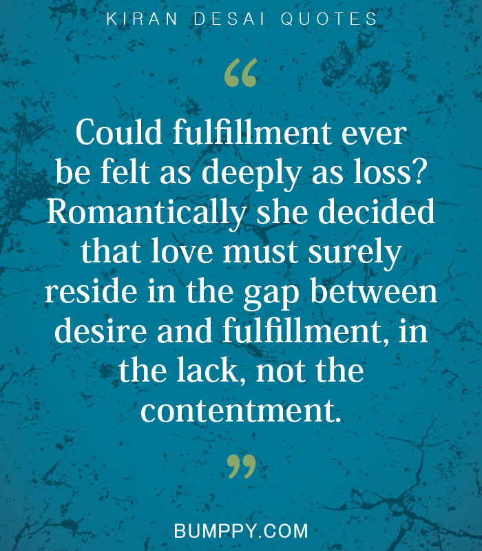 Could fulfillment ever  be felt as deeply as loss?  Romantically she decided  that love must surely  reside in the gap between  desire and fulfillment, in  the lack, not the  contentment.