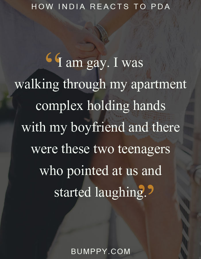 I am gay. I was  walking through my apartment complex holding hands with my boyfriend and there  were these two teenagers  who pointed at us and  started laughing.