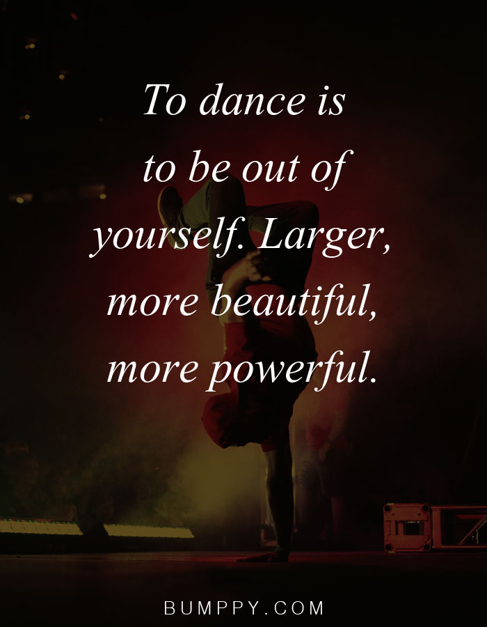 To dance is  to be out of  yourself. Larger,  more beautiful, more powerful.