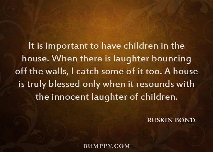 It is important to have children in the house. When there is laughter bouncing  off the walls, I catch some of it too. A house  is truly blessed only when it resounds with  the innocent laughter of children.