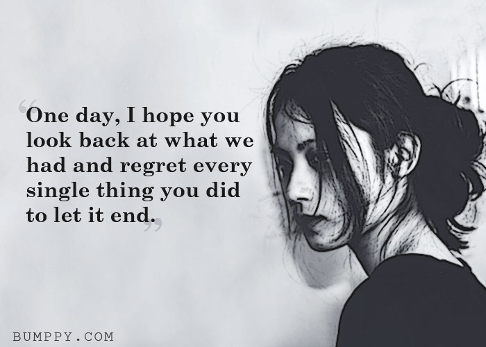 One day, I hope you  look back at what we had and regret every single thing you did  to let it end.