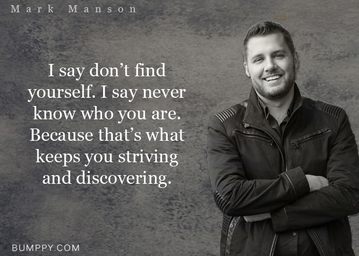 I say don’t find  yourself. I say never know who you are.  Because that’s what keeps you striving  and discovering.