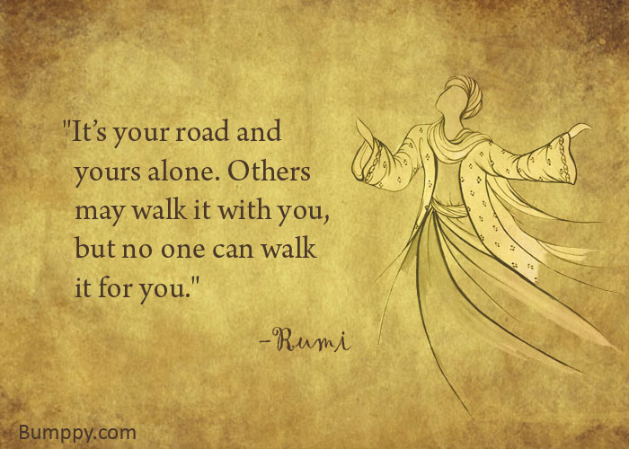 "It’s your road and    yours alone. Others    may walk it with you,    but no one can walk    it for you."