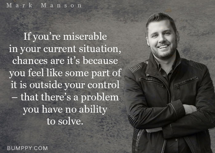 If you’re miserable  in your current situation, chances are it’s because you feel like some part of it is outside your control – that there’s a problem you have no ability  to solve.