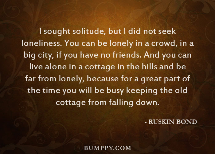 I sought solitude, but I did not seek  loneliness. You can be lonely in a crowd, in a  big city, if you have no friends. And you can  live alone in a cottage in the hills and be  far from lonely, because for a great part of  the time you will be busy keeping the old  cottage from falling down.