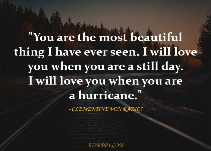 "You are the most beautiful  thing I have ever seen. I will love  you when you are a still day. I will love you when you are  a hurricane."