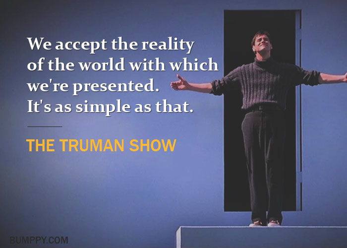 We accept the reality  of the world with which  we're presented. It's as simple as that.
