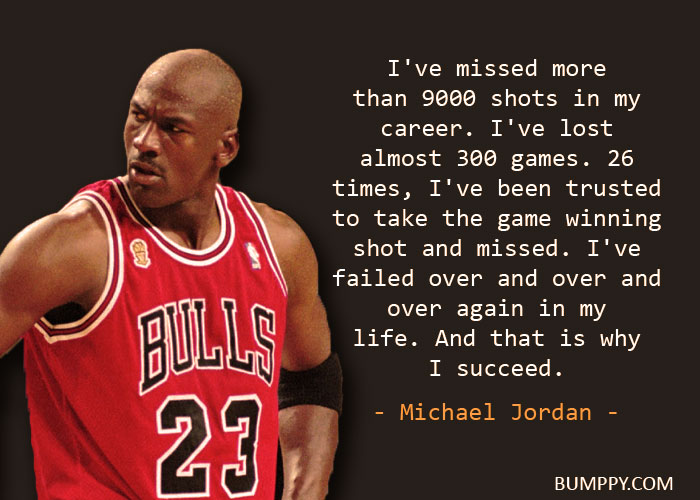 I've missed more  than 9000 shots in my career. I've lost almost 300 games. 26  times, I've been trusted  to take the game winning shot and missed. I've failed over and over and over again in my life. And that is why  I succeed.