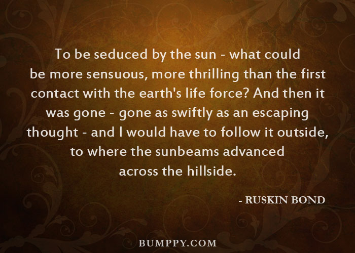 To be seduced by the sun - what could be more sensuous, more thrilling than the first  contact with the earth's life force? And then it  was gone - gone as swiftly as an escaping  thought - and I would have to follow it outside,  to where the sunbeams advanced  across the hillside.