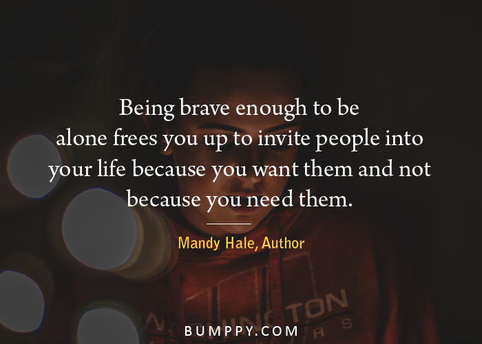 Being brave enough to be alone frees you up to invite people into  your life because you want them and not  because you need them.