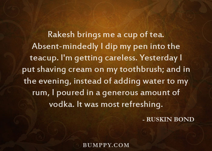 Rakesh brings me a cup of tea. Absent-mindedly I dip my pen into the teacup. I'm getting careless. Yesterday I put shaving cream on my toothbrush; and in the evening, instead of adding water to my rum, I poured in a generous amount of vodka. It was most refreshing.
