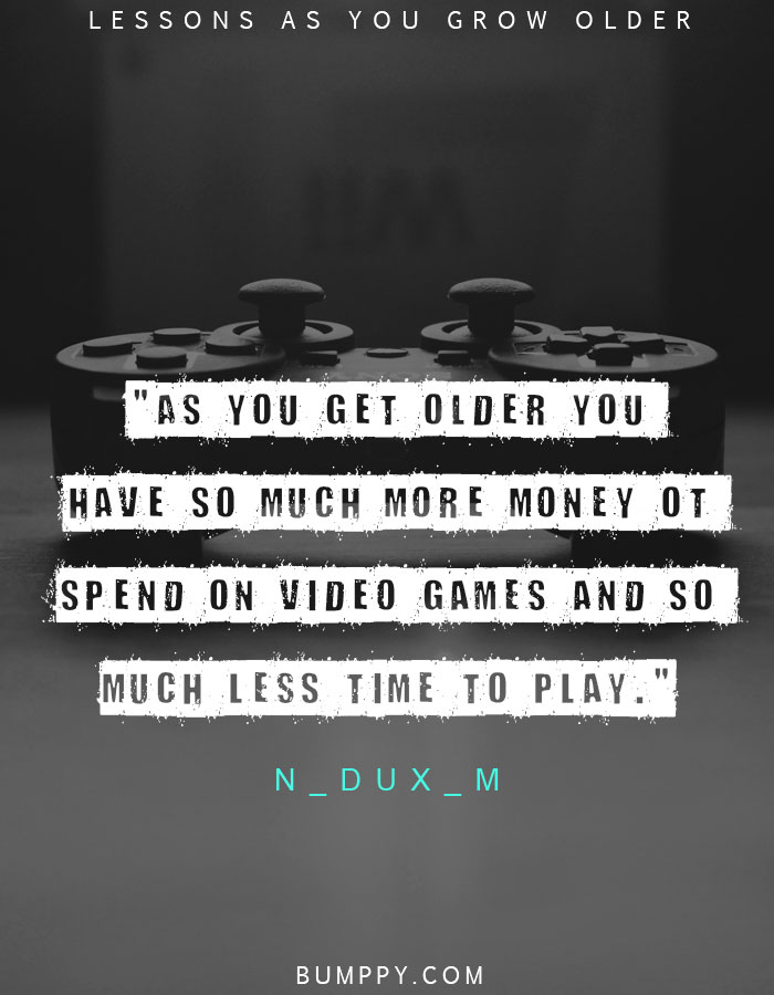 "As you get older you  have so much more money ot  spend on video games and so  much less time to play."