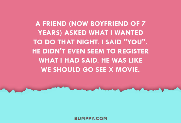 A FRIEND (NOW BOYFRIEND OF 7 YEARS) ASKED WHAT I WANTED TO DO THAT NIGHT. I SAID "YOU". HE DIDN'T EVEN SEEM TO REGISTER WHAT I HAD SAID. HE WAS LIKE WE SHOULD GO SEE X MOVIE. 
