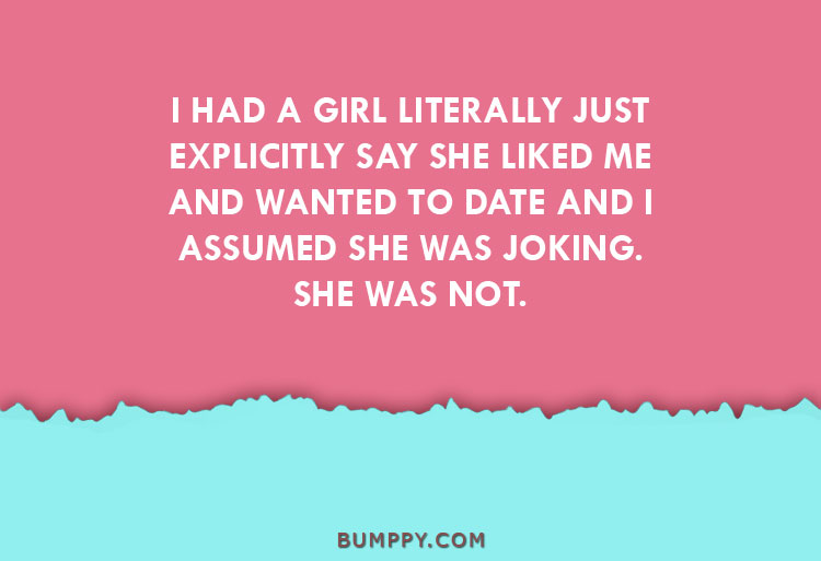 I HAD A GIRL LITERALLY JUST EXPLICITLY SAY SHE LIKED ME AND WANTED TO DATE AND I ASSUMED SHE WAS JOKING.  SHE WAS NOT.