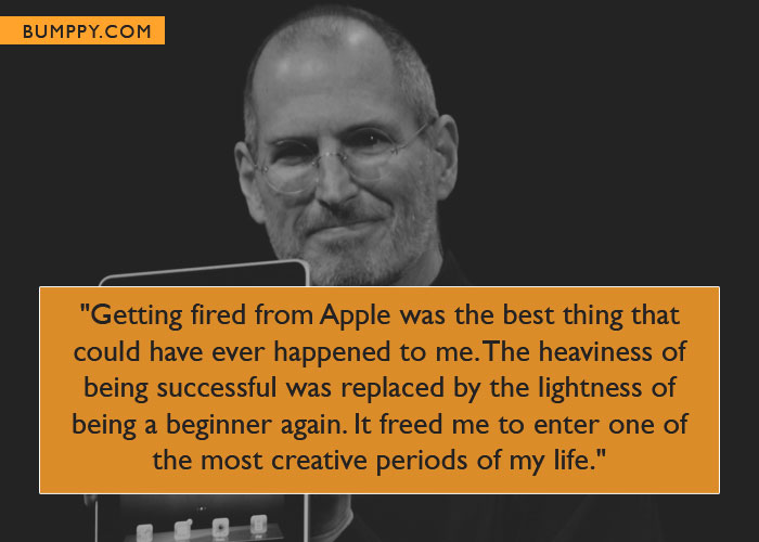 "Getting fired from Apple was the best thing that could have ever happened to me. The heaviness of being successful was replaced by the lightness of being a beginner again. It freed me to enter one of the most creative periods of my life."