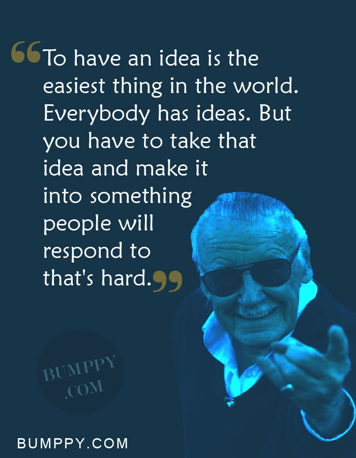 To have an idea is the  easiest thing in the world.  Everybody has ideas. But  you have to take that  idea and make it  into something  people will  respond to  that's hard.