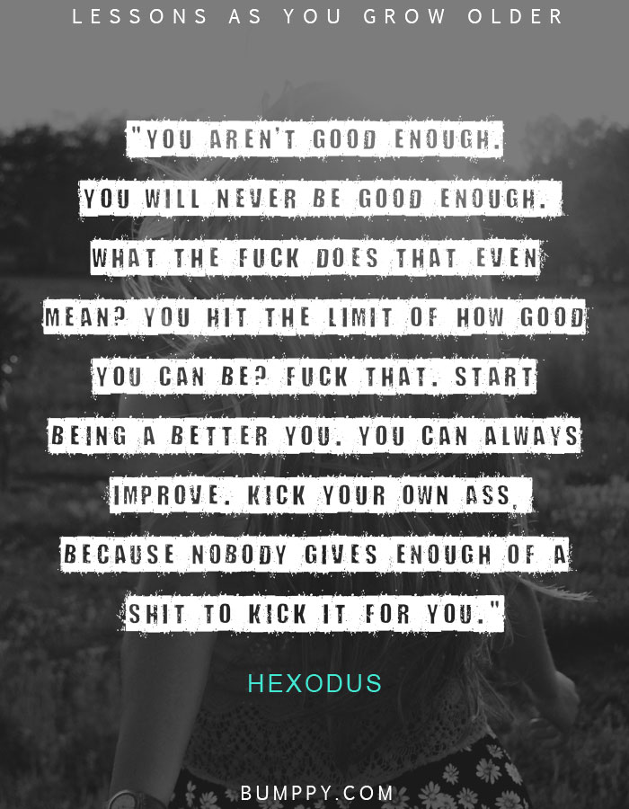 "You aren't good enough. You will never be good enough.  What the fuck does that even mean? You hit the limit of how good you can be? Fuck that. Start being a better you. You can always improve. Kick your own ass,  because nobody gives enough of a shit to kick it for you."
