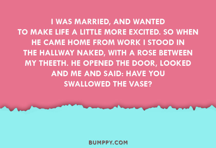 I WAS MARRIED, AND WANTED TO MAKE LIFE A LITTLE MORE EXCITED. SO WHEN  HE CAME HOME FROM WORK I STOOD IN THE HALLWAY NAKED, WITH A ROSE BETWEEN  MY THEETH. HE OPENED THE DOOR, LOOKED AND ME AND SAID: HAVE YOU SWALLOWED THE VASE?