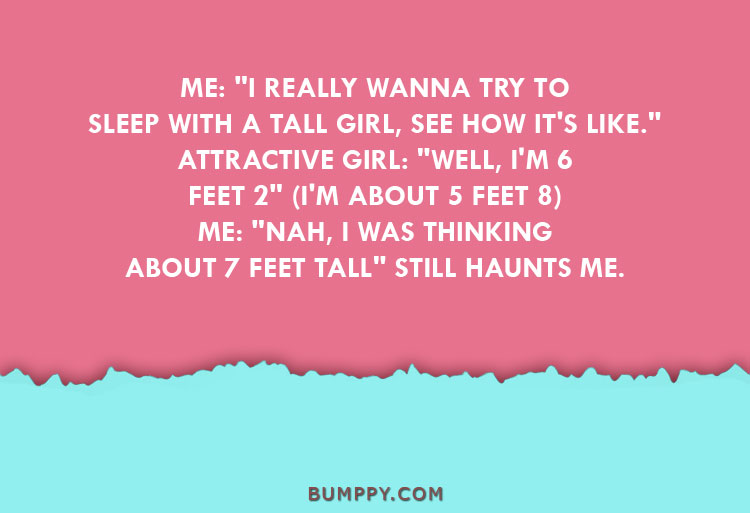 ME: "I REALLY WANNA TRY TO SLEEP WITH A TALL GIRL, SEE HOW IT'S LIKE." ATTRACTIVE GIRL: "WELL, I'M 6 FEET 2" (I'M ABOUT 5 FEET 8) ME: "NAH, I WAS THINKING ABOUT 7 FEET TALL" STILL HAUNTS ME.