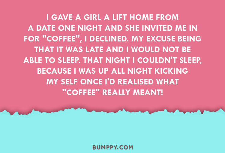 I GAVE A GIRL A LIFT HOME FROM  A DATE ONE NIGHT AND SHE INVITED ME IN  FOR "COFFEE", I DECLINED. MY EXCUSE BEING  THAT IT WAS LATE AND I WOULD NOT BE ABLE TO SLEEP. THAT NIGHT I COULDN'T SLEEP,  BECAUSE I WAS UP ALL NIGHT KICKING  MY SELF ONCE I'D REALISED WHAT "COFFEE" REALLY MEANT!