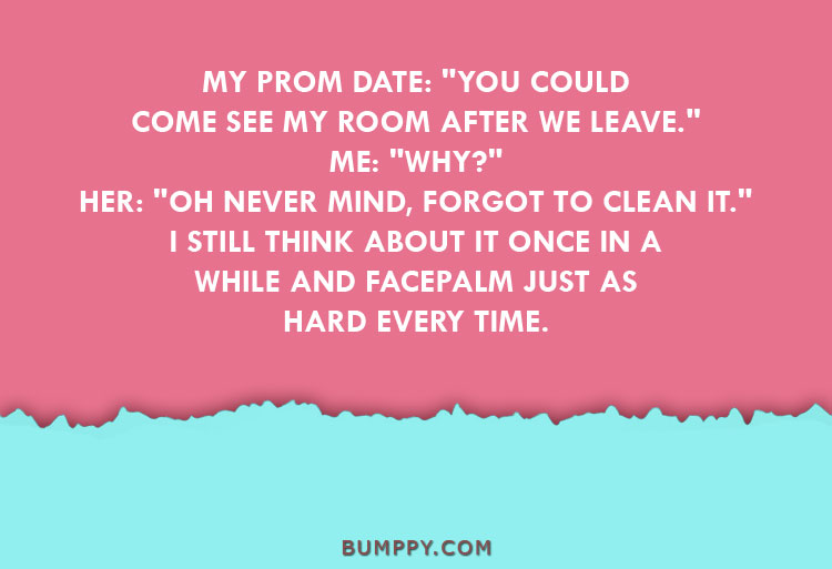 MY PROM DATE: "YOU COULD COME SEE MY ROOM AFTER WE LEAVE." ME: "WHY?" HER: "OH NEVER MIND, FORGOT TO CLEAN IT." I STILL THINK ABOUT IT ONCE IN A WHILE AND FACEPALM JUST AS  HARD EVERY TIME.