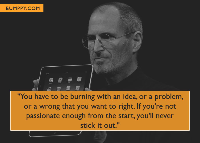 "You have to be burning with an idea, or a problem,  or a wrong that you want to right. If you're not  passionate enough from the start, you'll never  stick it out."