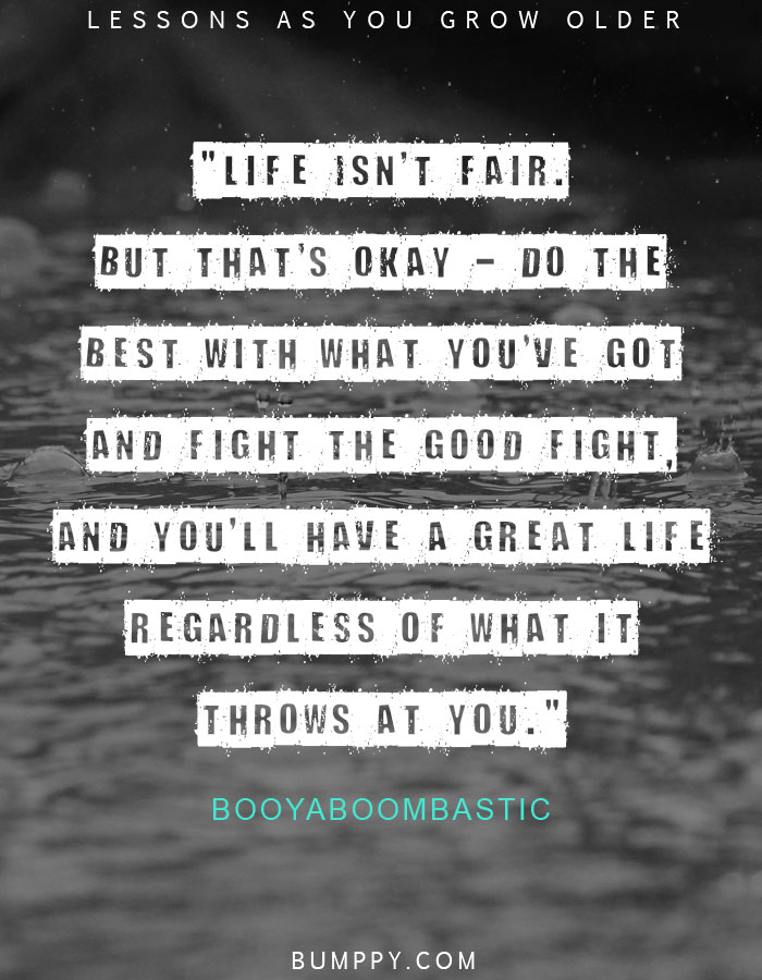 "Life isn't fair. But that's okay - do the best with what you've got and fight the good fight, and you'll have a great life regardless of what it throws at you."