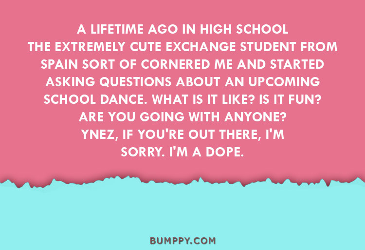 A LIFETIME AGO IN HIGH SCHOOL THE EXTREMELY CUTE EXCHANGE STUDENT FROM SPAIN SORT OF CORNERED ME AND STARTED ASKING QUESTIONS ABOUT AN UPCOMING  SCHOOL DANCE. WHAT IS IT LIKE? IS IT FUN?  ARE YOU GOING WITH ANYONE? YNEZ, IF YOU'RE OUT THERE, I'M SORRY. I'M A DOPE.