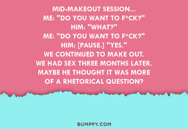 MID-MAKEOUT SESSION... ME: "DO YOU WANT TO F*CK?" HIM: "WHAT?" ME: "DO YOU WANT TO F*CK?" HIM: [PAUSE.] "YES." WE CONTINUED TO MAKE OUT.  WE HAD SEX THREE MONTHS LATER. MAYBE HE THOUGHT IT WAS MORE OF A RHETORICAL QUESTION?