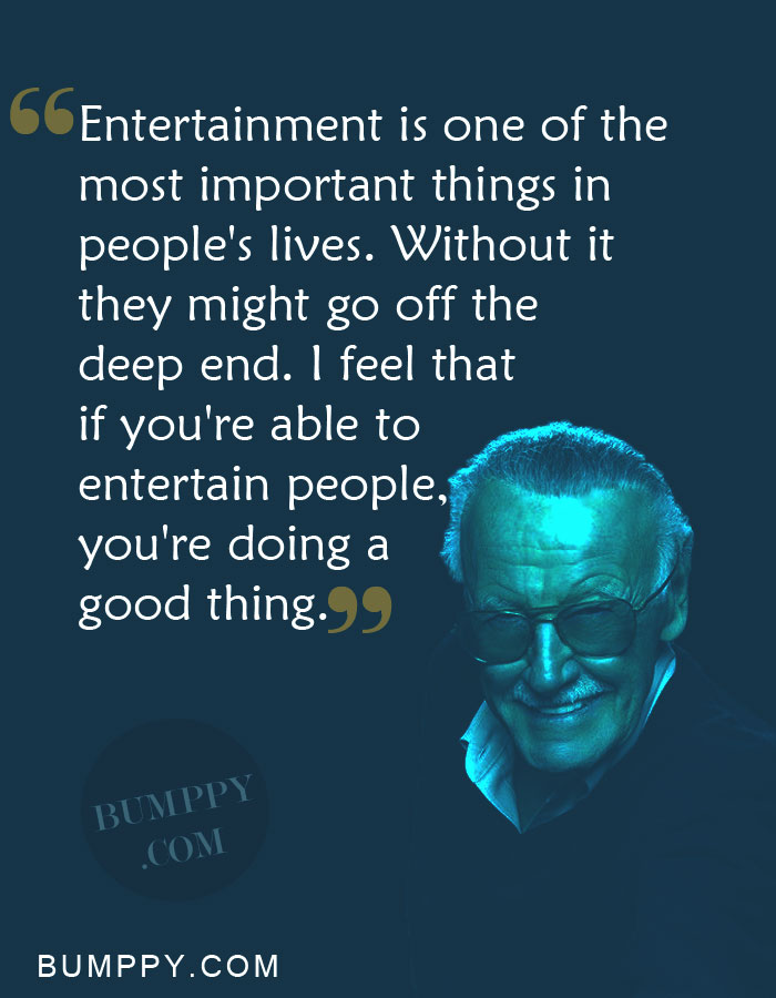 Entertainment is one of the most important things in people's lives. Without it  they might go off the  deep end. I feel that  if you're able to  entertain people,  you're doing a  good thing.