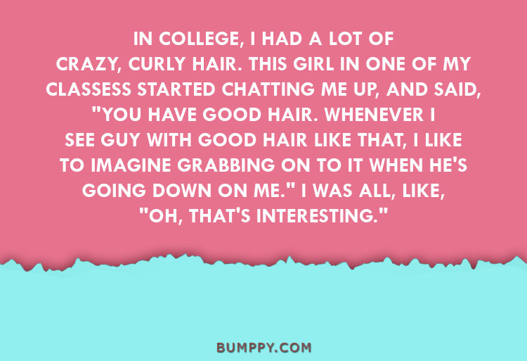 IN COLLEGE, I HAD A LOT OF CRAZY, CURLY HAIR. THIS GIRL IN ONE OF MY  CLASSESS STARTED CHATTING ME UP, AND SAID,  "YOU HAVE GOOD HAIR. WHENEVER I SEE GUY WITH GOOD HAIR LIKE THAT, I LIKE  TO IMAGINE GRABBING ON TO IT WHEN HE'S GOING DOWN ON ME." I WAS ALL, LIKE,  "OH, THAT'S INTERESTING."