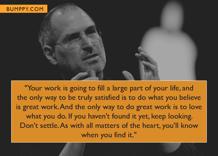 "Your work is going to fill a large part of your life, and the only way to be truly satisfied is to do what you believe  is great work. And the only way to do great work is to love what you do. If you haven't found it yet, keep looking.  Don't settle. As with all matters of the heart, you'll know when you find it."