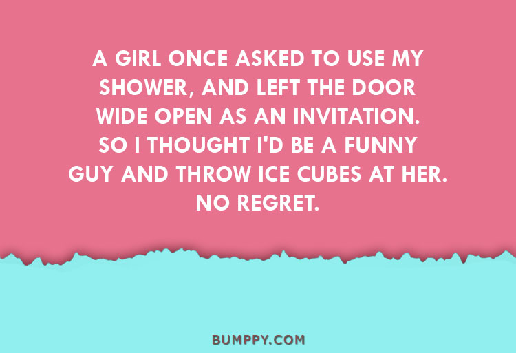 A GIRL ONCE ASKED TO USE MY SHOWER, AND LEFT THE DOOR WIDE OPEN AS AN INVITATION. SO I THOUGHT I'D BE A FUNNY GUY AND THROW ICE CUBES AT HER. NO REGRET.