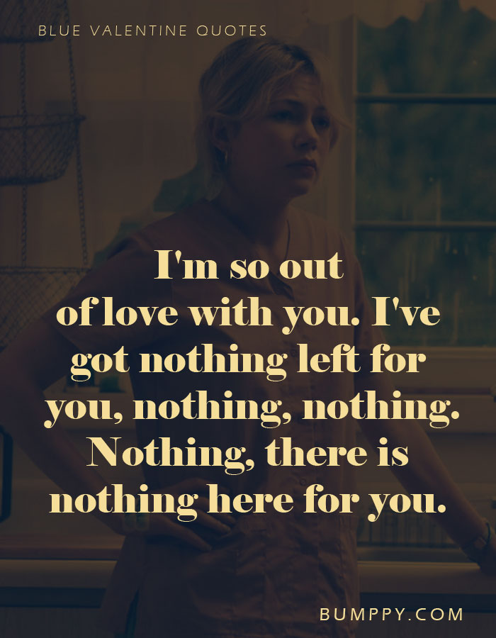 I'm so out  of love with you. I've  got nothing left for  you, nothing, nothing. Nothing, there is nothing here for you.
