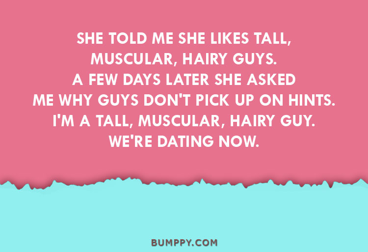 SHE TOLD ME SHE LIKES TALL, MUSCULAR, HAIRY GUYS. A FEW DAYS LATER SHE ASKED ME WHY GUYS DON'T PICK UP ON HINTS. I'M A TALL, MUSCULAR, HAIRY GUY. WE'RE DATING NOW.