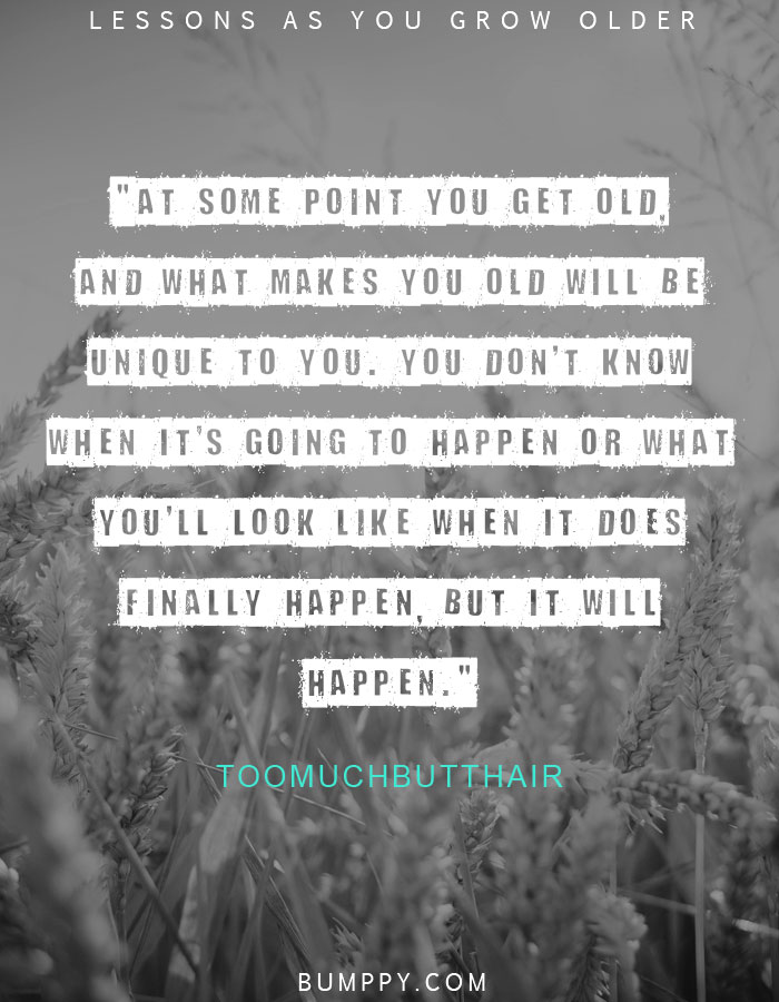 "At some point you get old, and what makes you old will be unique to you. You don't know when it's going to happen or what you'll look like when it does finally happen, but it will happen."